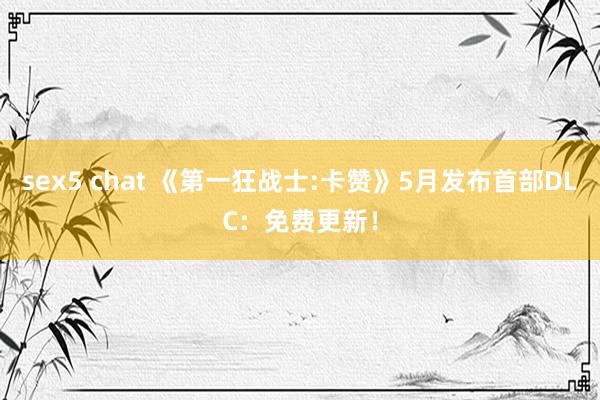 sex5 chat 《第一狂战士:卡赞》5月发布首部DLC：免费更新！