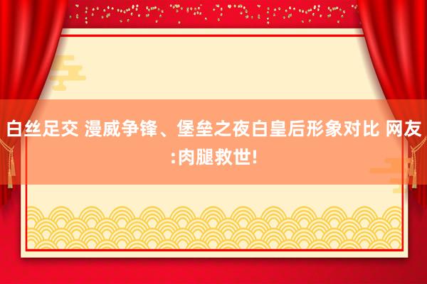 白丝足交 漫威争锋、堡垒之夜白皇后形象对比 网友:肉腿救世!
