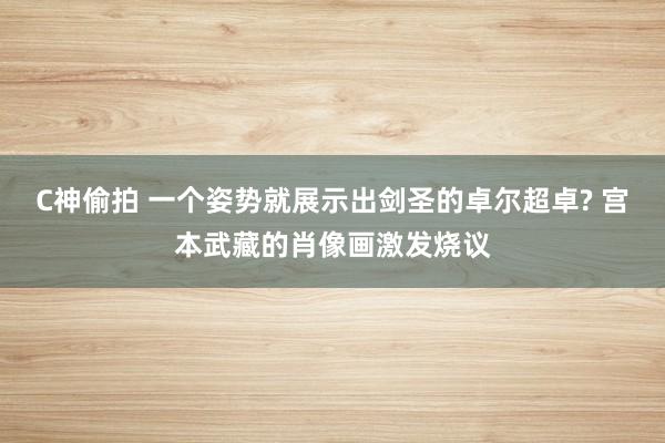 C神偷拍 一个姿势就展示出剑圣的卓尔超卓? 宫本武藏的肖像画激发烧议