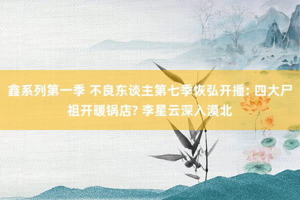 鑫系列第一季 不良东谈主第七季恢弘开播: 四大尸祖开暖锅店? 李星云深入漠北