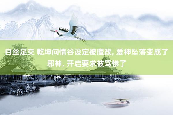 白丝足交 乾坤问情谷设定被魔改， 爱神坠落变成了邪神， 开启要求被骂惨了