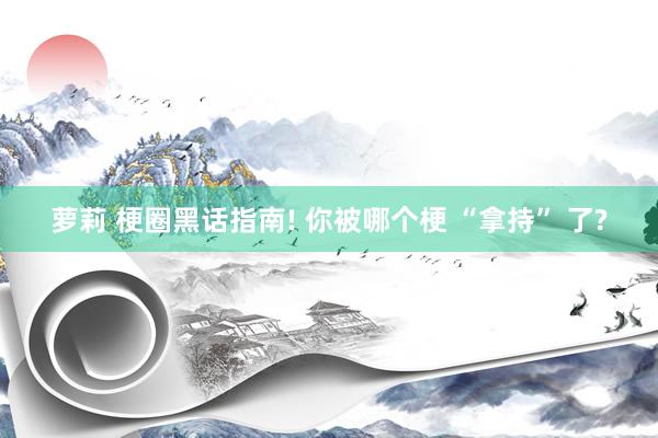 萝莉 梗圈黑话指南! 你被哪个梗 “拿持” 了?