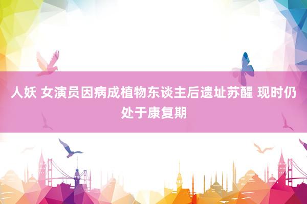 人妖 女演员因病成植物东谈主后遗址苏醒 现时仍处于康复期