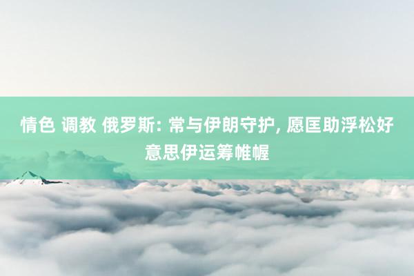 情色 调教 俄罗斯: 常与伊朗守护， 愿匡助浮松好意思伊运筹帷幄