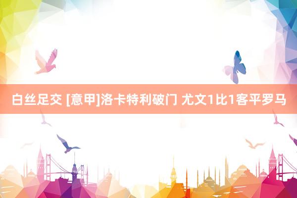 白丝足交 [意甲]洛卡特利破门 尤文1比1客平罗马