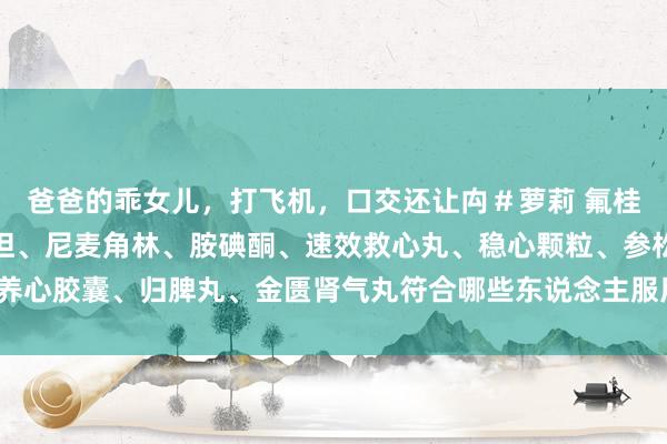 爸爸的乖女儿，打飞机，口交还让禸＃萝莉 氟桂利嗪、比索洛尔、缬沙坦、尼麦角林、胺碘酮、速效救心丸、稳心颗粒、参松养心胶囊、归脾丸、金匮肾气丸符合哪些东说念主服用？哪些东说念主不宜服用？