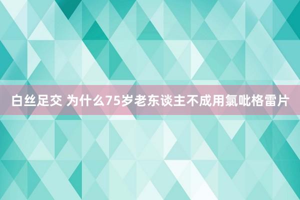 白丝足交 为什么75岁老东谈主不成用氯吡格雷片