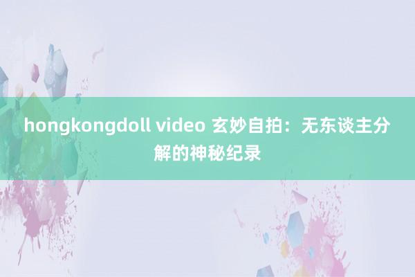 hongkongdoll video 玄妙自拍：无东谈主分解的神秘纪录