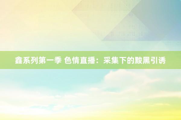 鑫系列第一季 色情直播：采集下的黢黑引诱