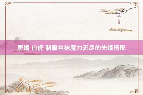 唐嫣 白虎 制服丝袜魔力无尽的先锋搭配