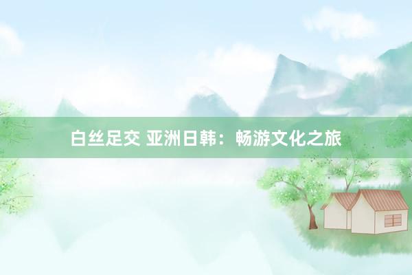白丝足交 亚洲日韩：畅游文化之旅