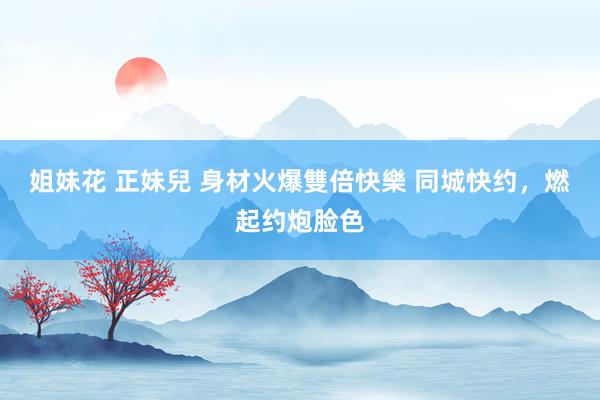 姐妹花 正妹兒 身材火爆雙倍快樂 同城快约，燃起约炮脸色