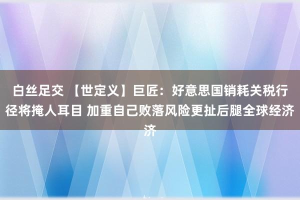 白丝足交 【世定义】巨匠：好意思国销耗关税行径将掩人耳目 加重自己败落风险更扯后腿全球经济