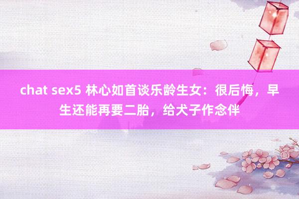 chat sex5 林心如首谈乐龄生女：很后悔，早生还能再要二胎，给犬子作念伴