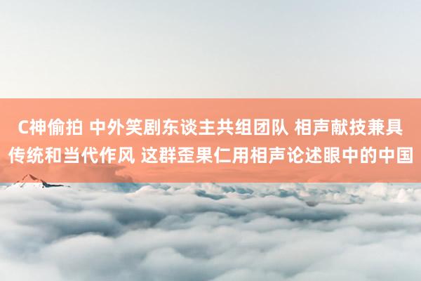 C神偷拍 中外笑剧东谈主共组团队 相声献技兼具传统和当代作风 这群歪果仁用相声论述眼中的中国