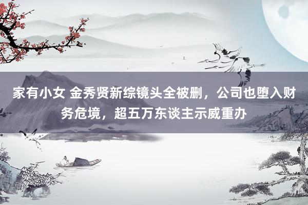家有小女 金秀贤新综镜头全被删，公司也堕入财务危境，超五万东谈主示威重办