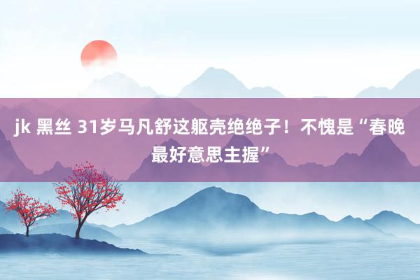 jk 黑丝 31岁马凡舒这躯壳绝绝子！不愧是“春晚最好意思主握”