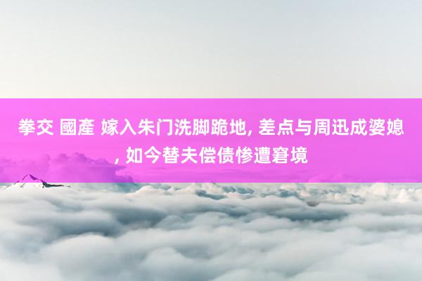 拳交 國產 嫁入朱门洗脚跪地， 差点与周迅成婆媳， 如今替夫偿债惨遭窘境