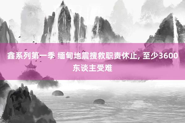鑫系列第一季 缅甸地震搜救职责休止， 至少3600东谈主受难