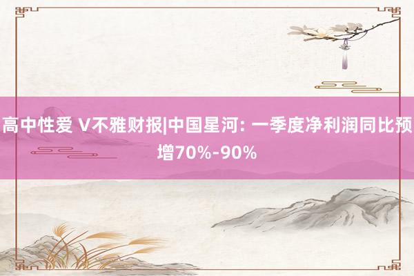 高中性爱 V不雅财报|中国星河: 一季度净利润同比预增70%-90%