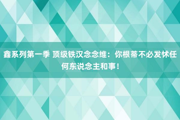 鑫系列第一季 顶级铁汉念念维：你根蒂不必发怵任何东说念主和事！