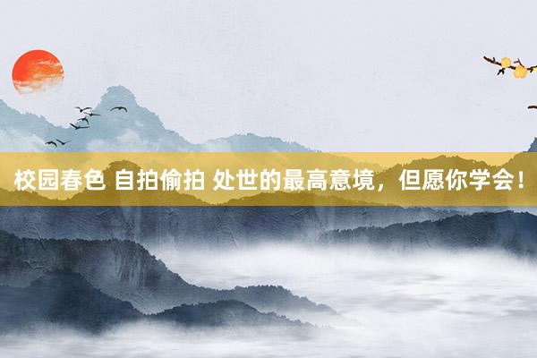 校园春色 自拍偷拍 处世的最高意境,但愿你学会!