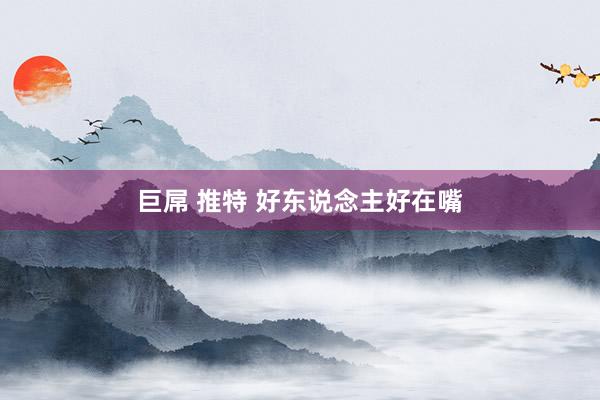 巨屌 推特 好东说念主好在嘴