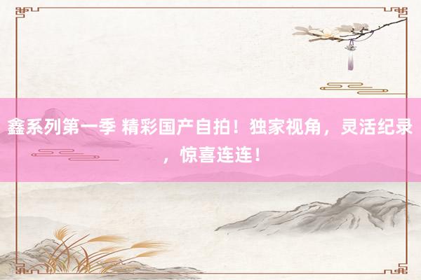 鑫系列第一季 精彩国产自拍！独家视角，灵活纪录，惊喜连连！