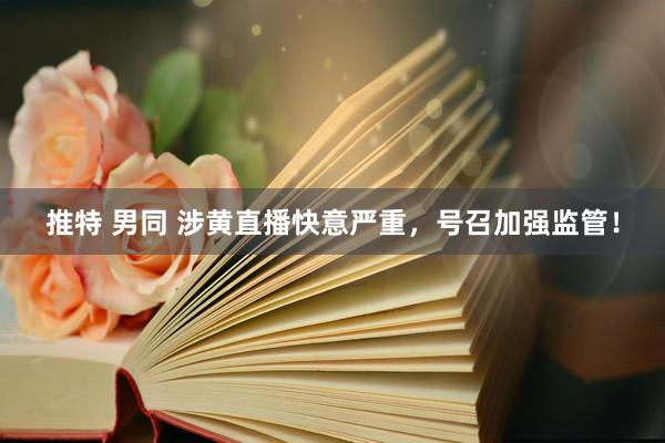 推特 男同 涉黄直播快意严重，号召加强监管！