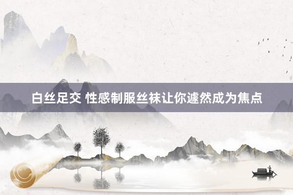 白丝足交 性感制服丝袜让你遽然成为焦点