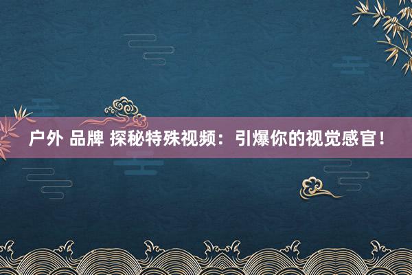 户外 品牌 探秘特殊视频：引爆你的视觉感官！