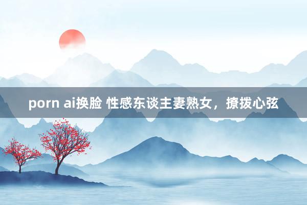 porn ai换脸 性感东谈主妻熟女，撩拨心弦