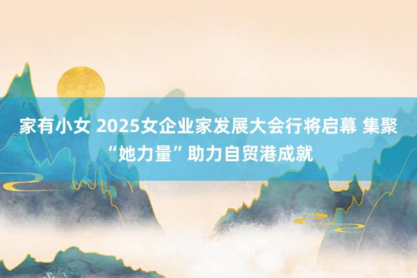 家有小女 2025女企业家发展大会行将启幕 集聚“她力量”助力自贸港成就