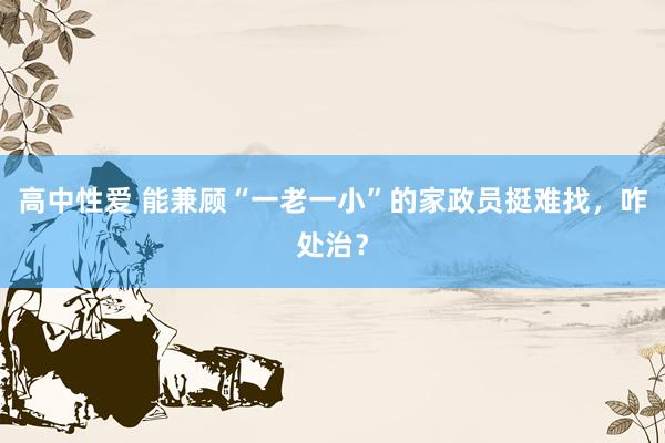 高中性爱 能兼顾“一老一小”的家政员挺难找，咋处治？