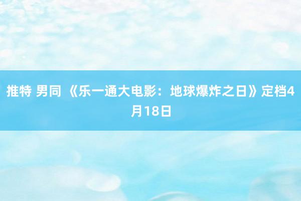 推特 男同 《乐一通大电影：地球爆炸之日》定档4月18日