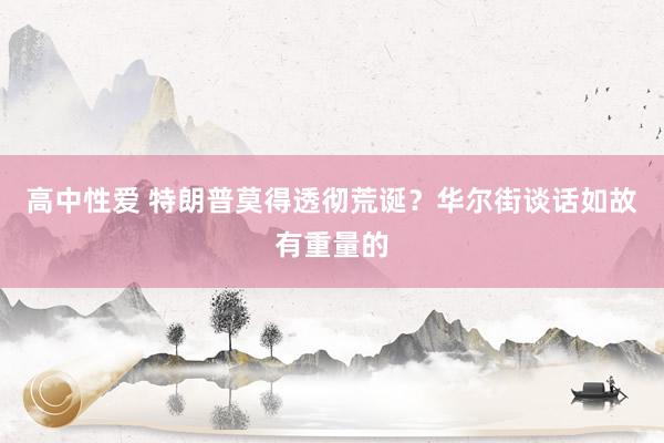 高中性爱 特朗普莫得透彻荒诞？华尔街谈话如故有重量的