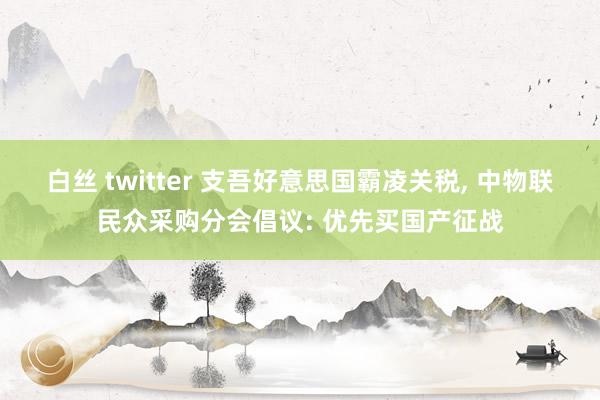 白丝 twitter 支吾好意思国霸凌关税， 中物联民众采购分会倡议: 优先买国产征战