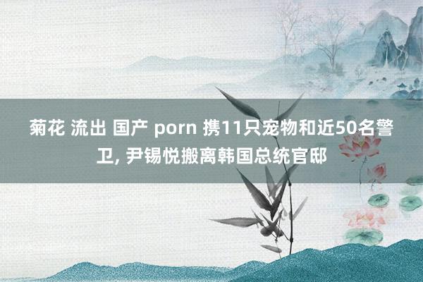 菊花 流出 国产 porn 携11只宠物和近50名警卫， 尹锡悦搬离韩国总统官邸