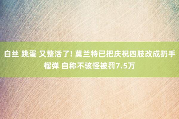 白丝 跳蛋 又整活了! 莫兰特已把庆祝四肢改成扔手榴弹 自称不骇怪被罚7.5万