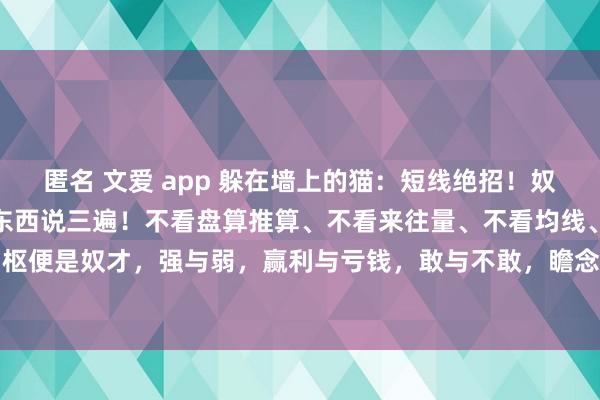 匿名 文爱 app 躲在墙上的猫:短线绝招!奴才、奴才、奴才!中枢的东西说三遍!不看盘算推算、不看来往量、不看均线、不必时代。短线的中枢便是奴才,强与弱,赢利与亏钱,敢与不敢,瞻念望与审定!莫得其他的什么,只须把这些问题...