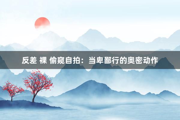反差 裸 偷窥自拍：当卑鄙行的奥密动作