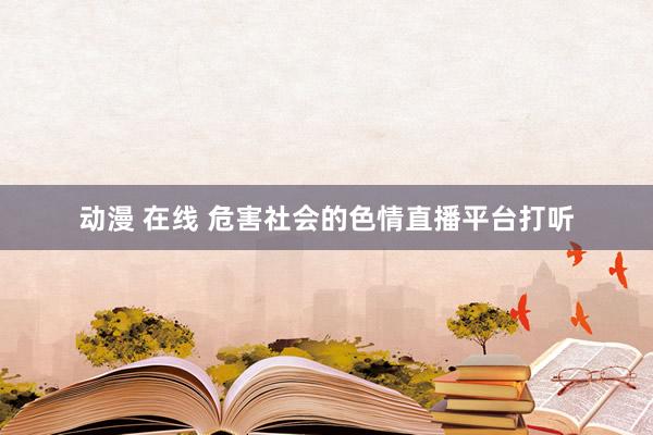 动漫 在线 危害社会的色情直播平台打听