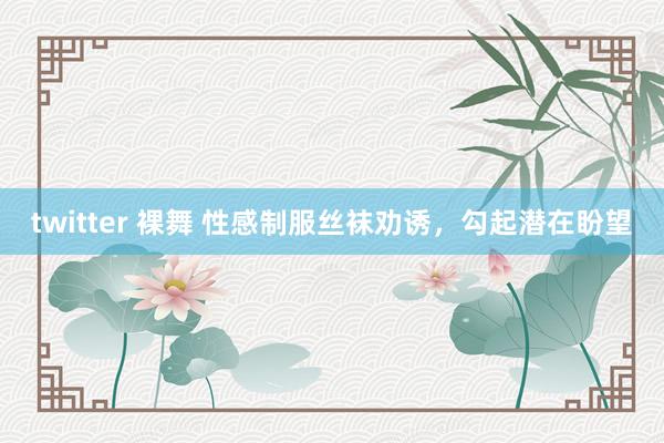 twitter 裸舞 性感制服丝袜劝诱，勾起潜在盼望