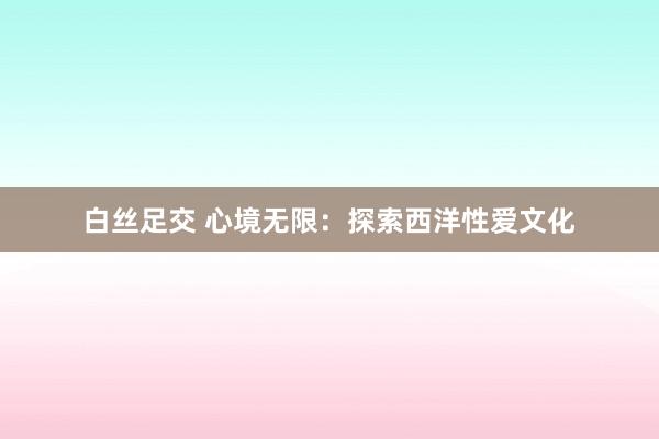 白丝足交 心境无限：探索西洋性爱文化