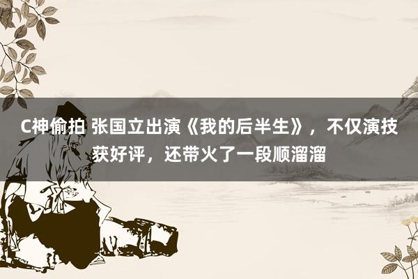 C神偷拍 张国立出演《我的后半生》，不仅演技获好评，还带火了一段顺溜溜