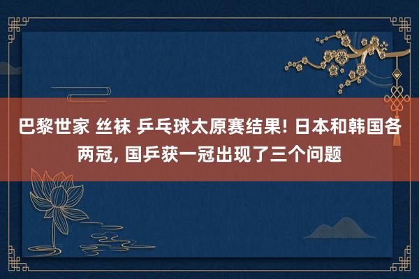 巴黎世家 丝袜 乒乓球太原赛结果! 日本和韩国各两冠， 国乒获一冠出现了三个问题
