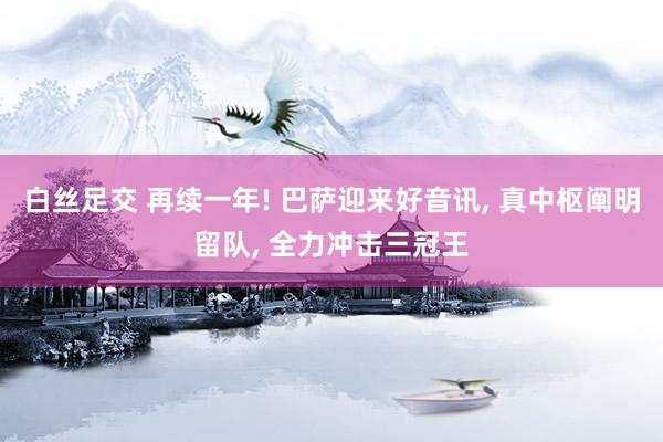 白丝足交 再续一年! 巴萨迎来好音讯， 真中枢阐明留队， 全力冲击三冠王