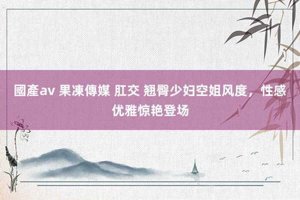 國產av 果凍傳媒 肛交 翘臀少妇空姐风度，性感优雅惊艳登场