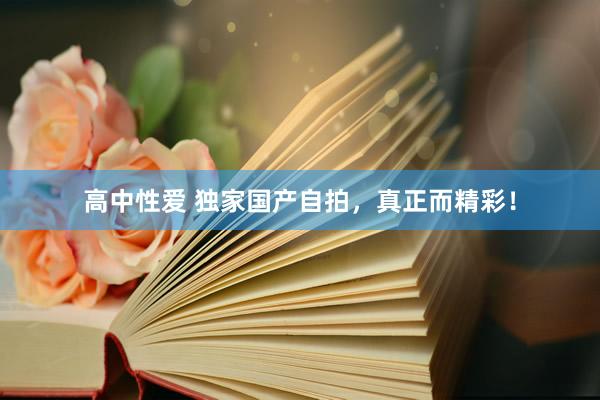 高中性爱 独家国产自拍，真正而精彩！