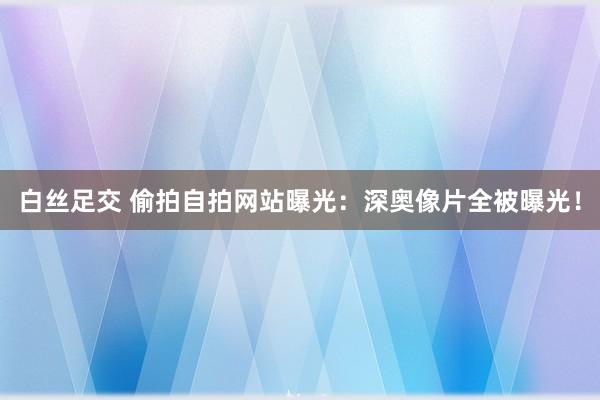 白丝足交 偷拍自拍网站曝光：深奥像片全被曝光！